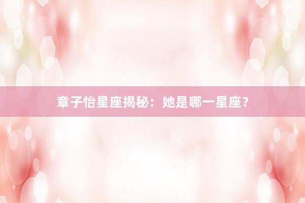 章子怡星座揭秘：她是哪一星座？
