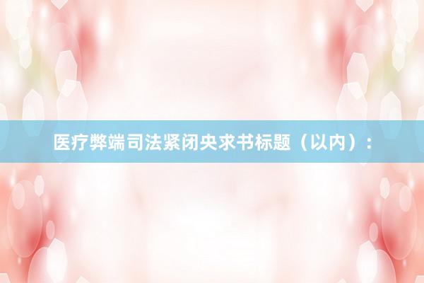 医疗弊端司法紧闭央求书标题（以内）：